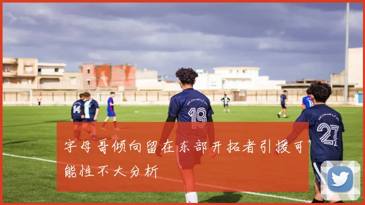 字母哥倾向留在东部开拓者引援可能性不大分析