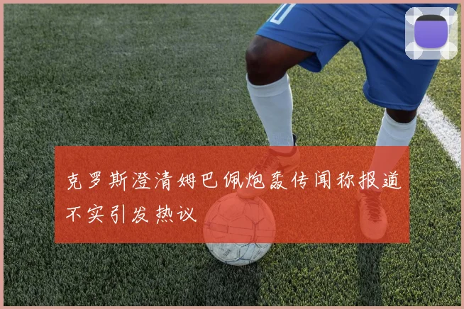 克罗斯澄清姆巴佩炮轰传闻称报道不实引发热议