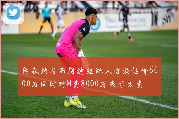 阿森纳与布阿迪经纪人洽谈估价6000万同时对M费8000万表示太贵