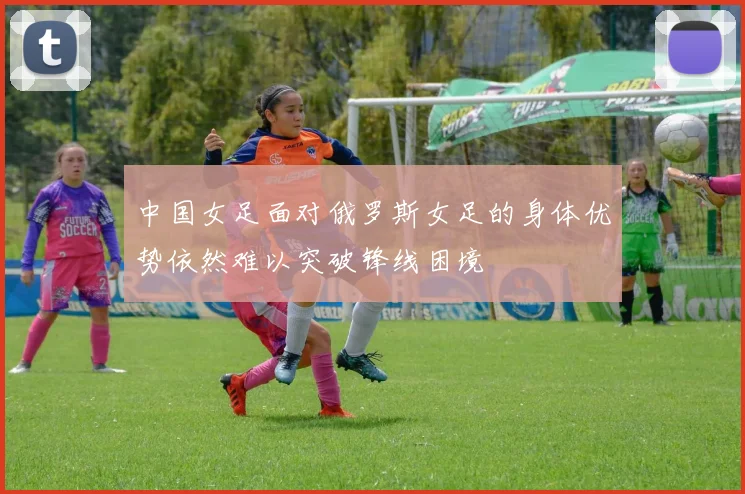 中国女足面对俄罗斯女足的身体优势依然难以突破锋线困境