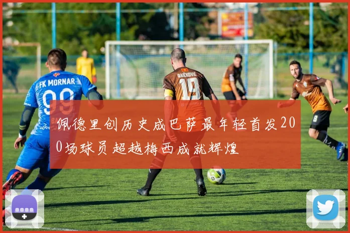 佩德里创历史成巴萨最年轻首发200场球员超越梅西成就辉煌