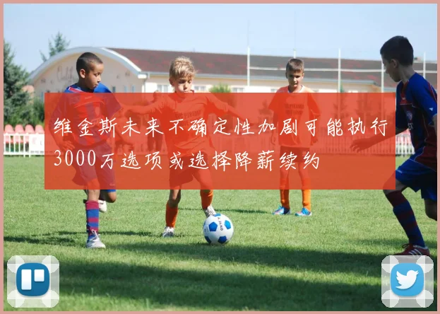 维金斯未来不确定性加剧可能执行3000万选项或选择降薪续约