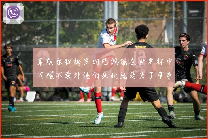 莱默尔称梅罗姆巴佩能在世界杯中闪耀不意外他们来此就是为了争夺最佳球员