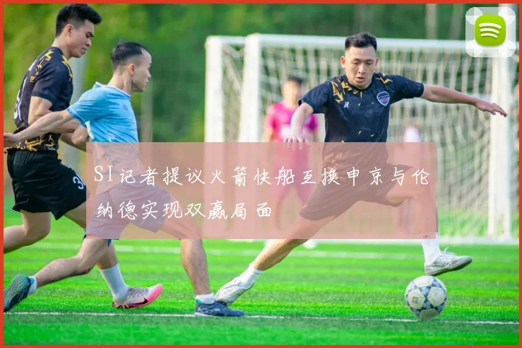 SI记者提议火箭快船互换申京与伦纳德实现双赢局面