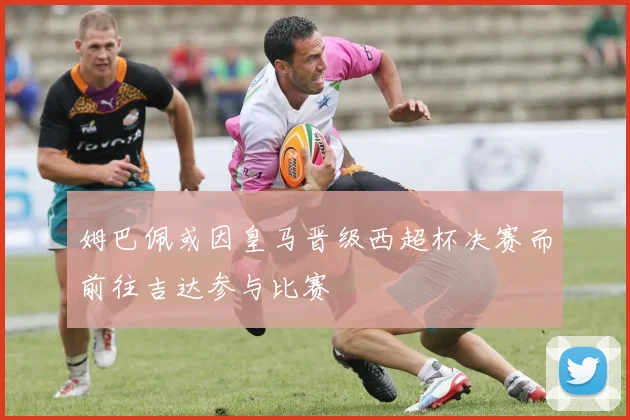 姆巴佩或因皇马晋级西超杯决赛而前往吉达参与比赛