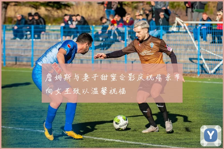 詹姆斯与妻子甜蜜合影庆祝母亲节向女王致以温馨祝福