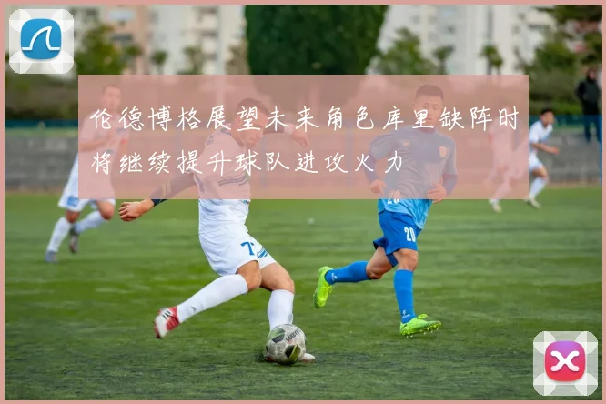 伦德博格展望未来角色库里缺阵时将继续提升球队进攻火力