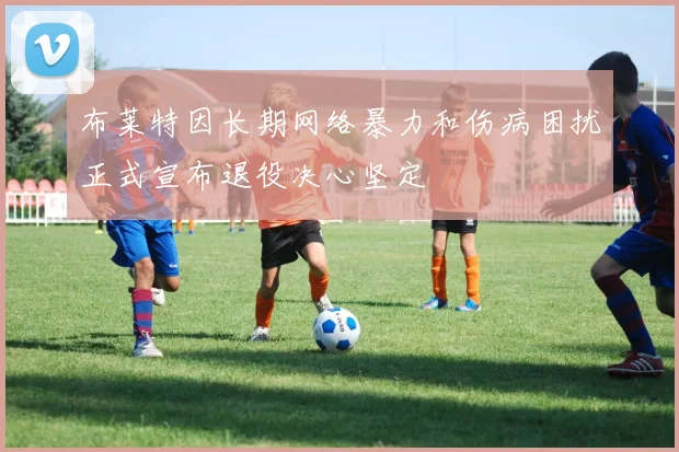 布莱特因长期网络暴力和伤病困扰正式宣布退役决心坚定