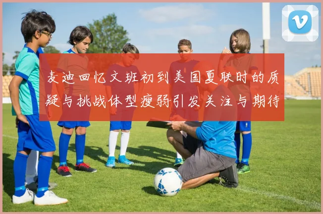 麦迪回忆文班初到美国夏联时的质疑与挑战体型瘦弱引发关注与期待