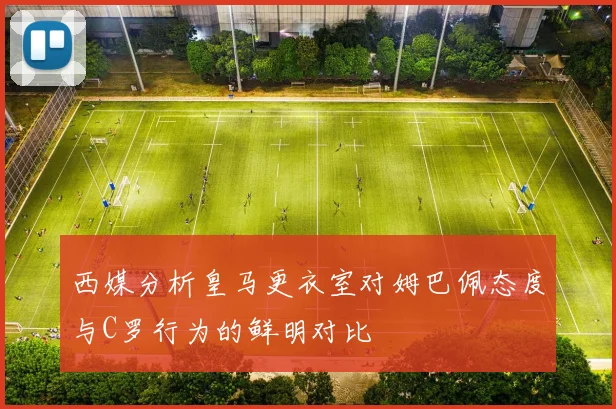 西媒分析皇马更衣室对姆巴佩态度与C罗行为的鲜明对比